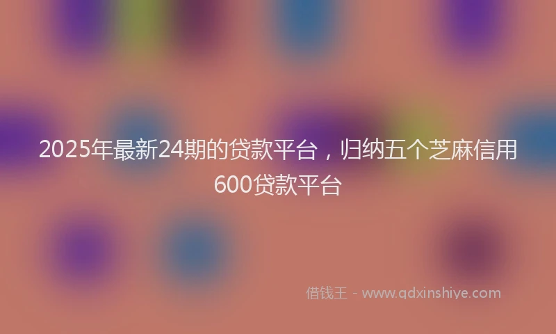 2025年最新24期的贷款平台，归纳五个芝麻信用600贷款平台