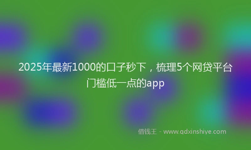 2025年最新1000的口子秒下，梳理5个网贷平台门槛低一点的app