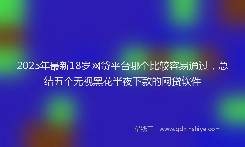 2025年最新18岁网贷平台哪个比较容易通过，总结五个无视黑花半夜下款的网贷软件