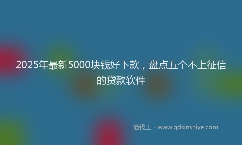2025年最新5000块钱好下款，盘点五个不上征信的贷款软件
