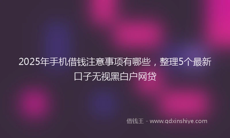 2025年手机借钱注意事项有哪些，整理5个最新口子无视黑白户网贷