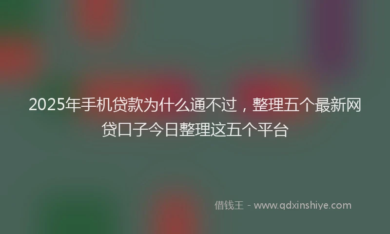 2025年手机贷款为什么通不过，整理五个最新网贷口子今日整理这五个平台