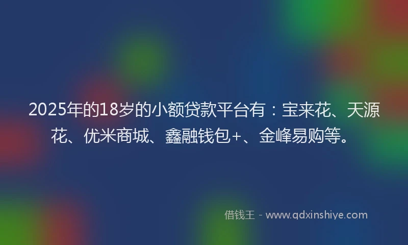 2025年的18岁的小额贷款平台有：宝来花、天源花、优米商城、鑫融钱包+、金峰易购等。