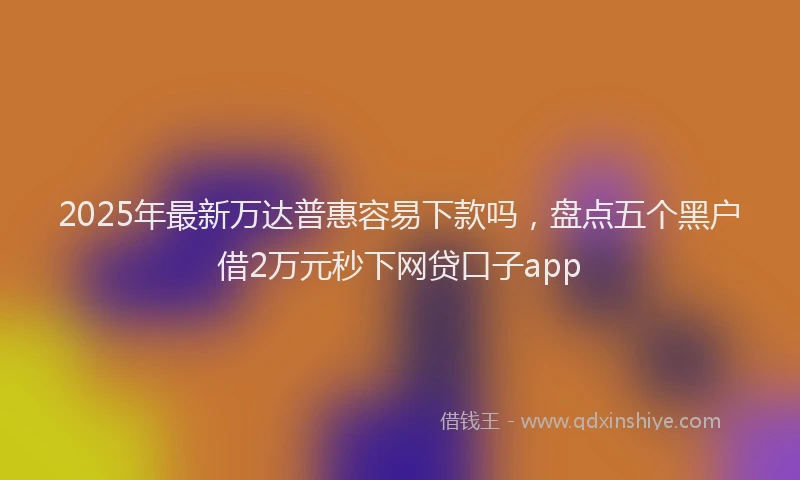2025年最新万达普惠容易下款吗，盘点五个黑户借2万元秒下网贷口子app