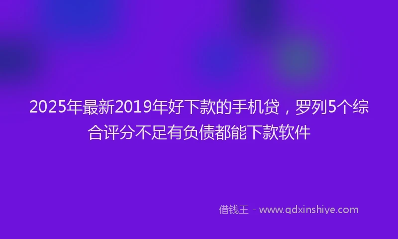 2025年最新2019年好下款的手机贷，罗列5个综合评分不足有负债都能下款软件