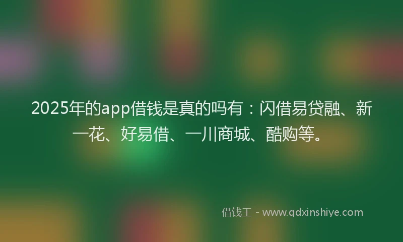 2025年的app借钱是真的吗有：闪借易贷融、新一花、好易借、一川商城、酷购等。