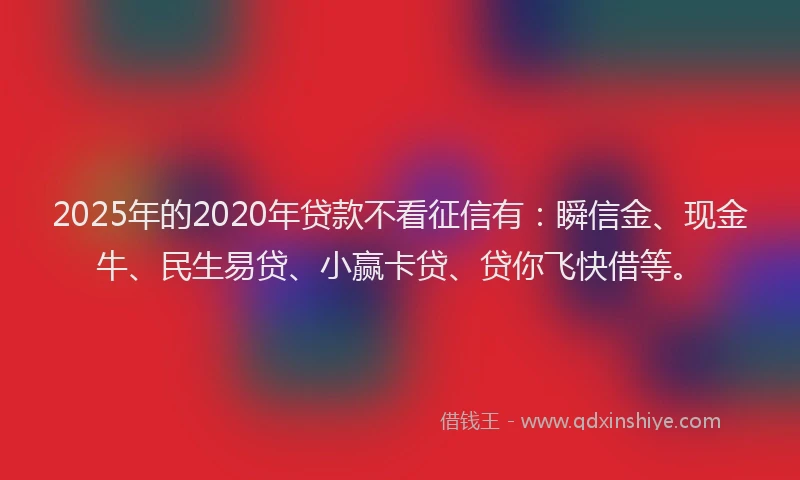 2025年的2020年贷款不看征信有：瞬信金、现金牛、民生易贷、小赢卡贷、贷你飞快借等。