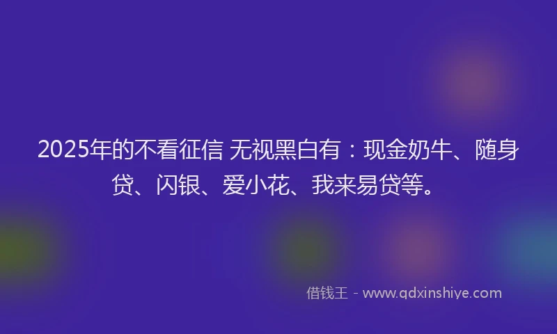 2025年的不看征信 无视黑白有：现金奶牛、随身贷、闪银、爱小花、我来易贷等。