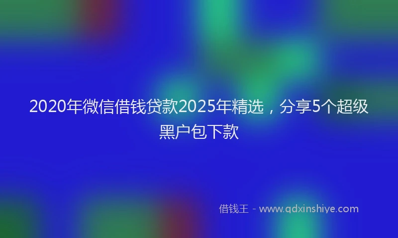 2020年微信借钱贷款2025年精选，分享5个超级黑户包下款