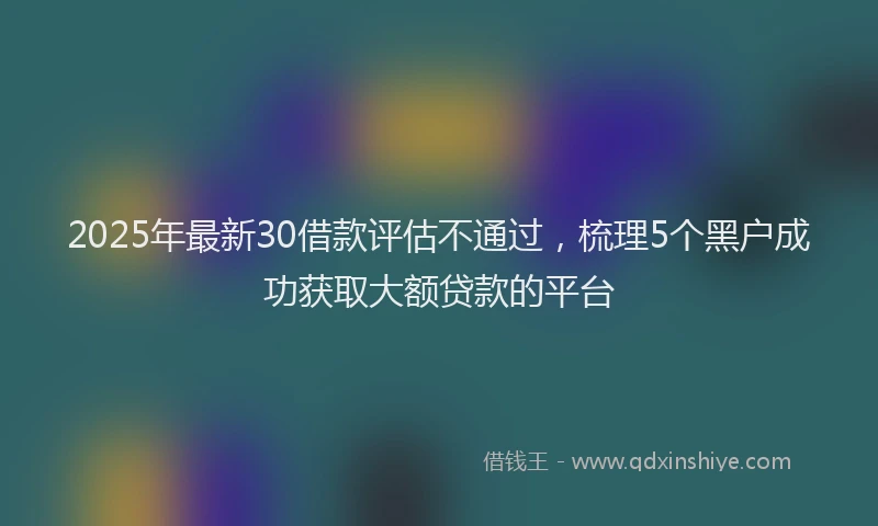 2025年最新30借款评估不通过，梳理5个黑户成功获取大额贷款的平台