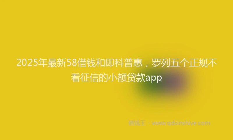 2025年最新58借钱和即科普惠，罗列五个正规不看征信的小额贷款app