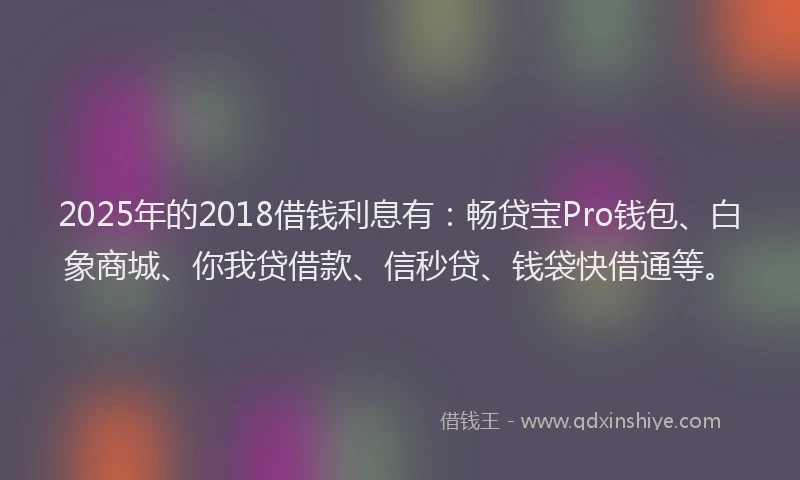 2025年的2018借钱利息有：畅贷宝Pro钱包、白象商城、你我贷借款、信秒贷、钱袋快借通等。