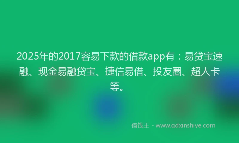 2025年的2017容易下款的借款app有：易贷宝速融、现金易融贷宝、捷信易借、投友圈、超人卡等。