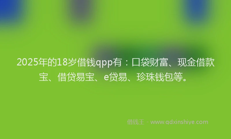 2025年的18岁借钱qpp有：口袋财富、现金借款宝、借贷易宝、e贷易、珍珠钱包等。