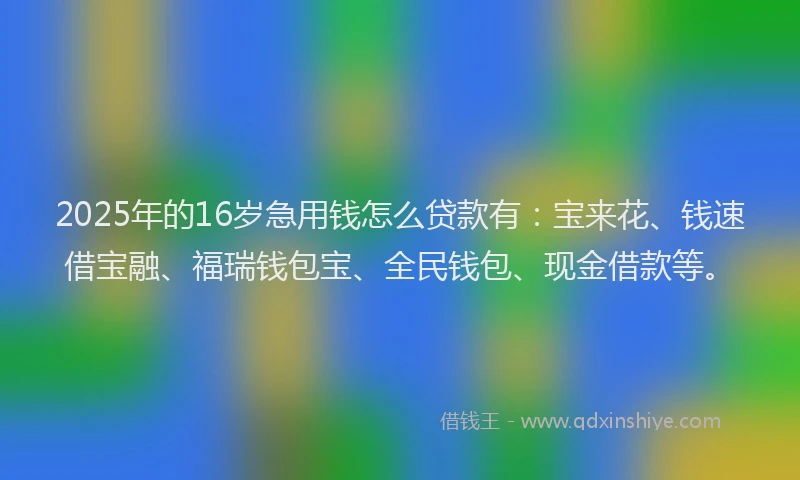 2025年的16岁急用钱怎么贷款有：宝来花、钱速借宝融、福瑞钱包宝、全民钱包、现金借款等。