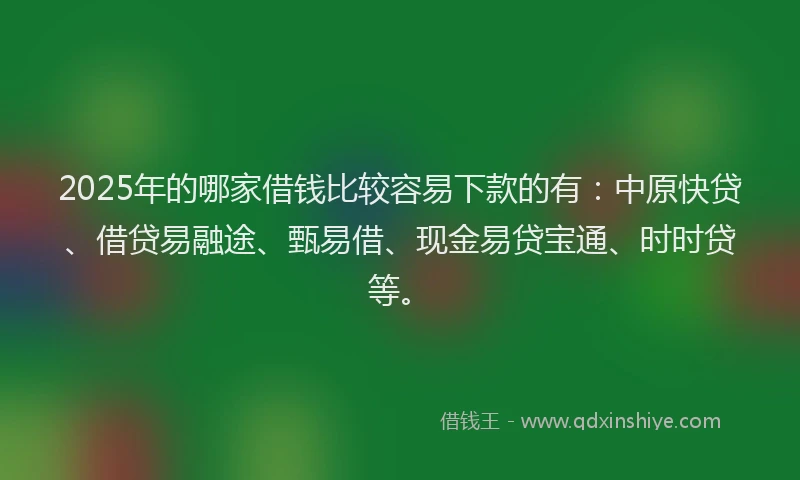 2025年的哪家借钱比较容易下款的有：中原快贷、借贷易融途、甄易借、现金易贷宝通、时时贷等。