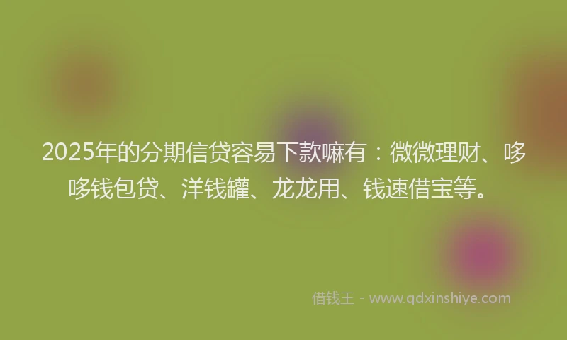 2025年的分期信贷容易下款嘛有：微微理财、哆哆钱包贷、洋钱罐、龙龙用、钱速借宝等。