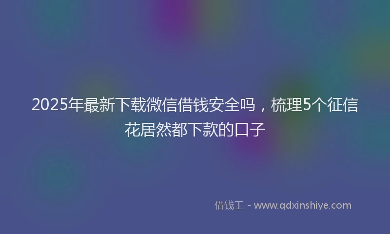 2025年最新下载微信借钱安全吗，梳理5个征信花居然都下款的口子