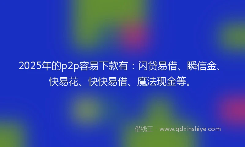 2025年的p2p容易下款有：闪贷易借、瞬信金、快易花、快快易借、魔法现金等。