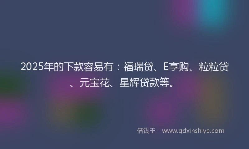 2025年的下款容易有：福瑞贷、E享购、粒粒贷、元宝花、星辉贷款等。