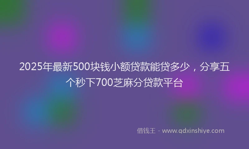2025年最新500块钱小额贷款能贷多少，分享五个秒下700芝麻分贷款平台