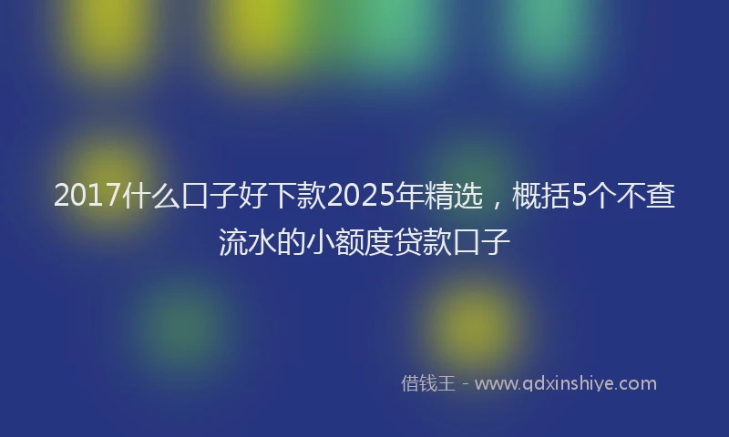 2017什么口子好下款2025年精选，概括5个不查流水的小额度贷款口子