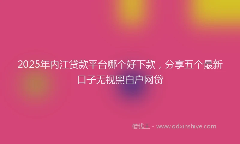 2025年内江贷款平台哪个好下款，分享五个最新口子无视黑白户网贷