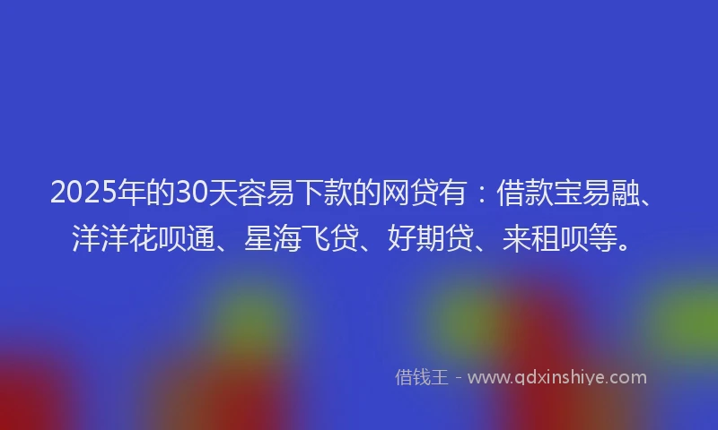 2025年的30天容易下款的网贷有：借款宝易融、洋洋花呗通、星海飞贷、好期贷、来租呗等。