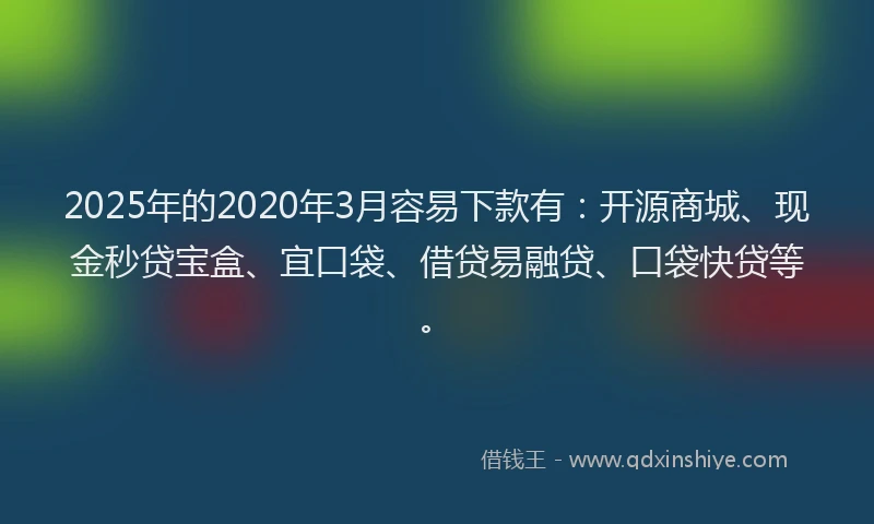2025年的2020年3月容易下款有：开源商城、现金秒贷宝盒、宜口袋、借贷易融贷、口袋快贷等。