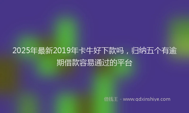 2025年最新2019年卡牛好下款吗，归纳五个有逾期借款容易通过的平台