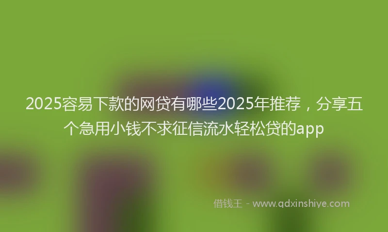2025容易下款的网贷有哪些2025年推荐，分享五个急用小钱不求征信流水轻松贷的app