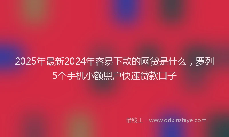 2025年最新2024年容易下款的网贷是什么，罗列5个手机小额黑户快速贷款口子