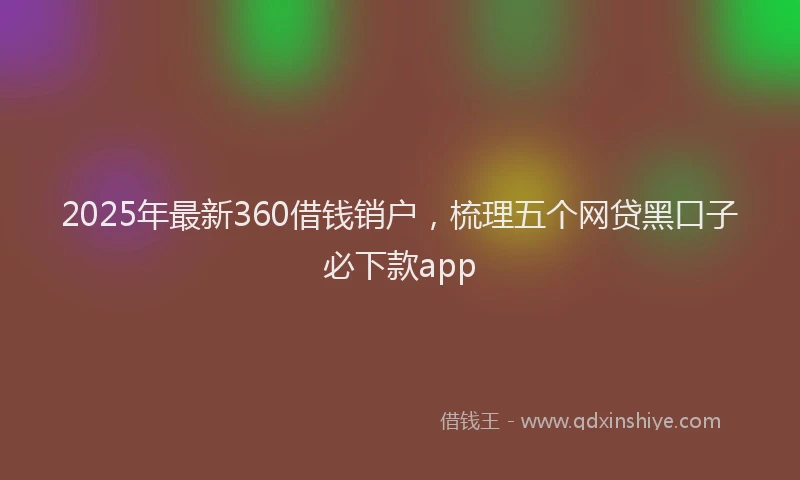 2025年最新360借钱销户，梳理五个网贷黑口子必下款app