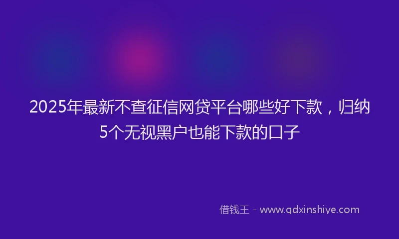 2025年最新不查征信网贷平台哪些好下款，归纳5个无视黑户也能下款的口子