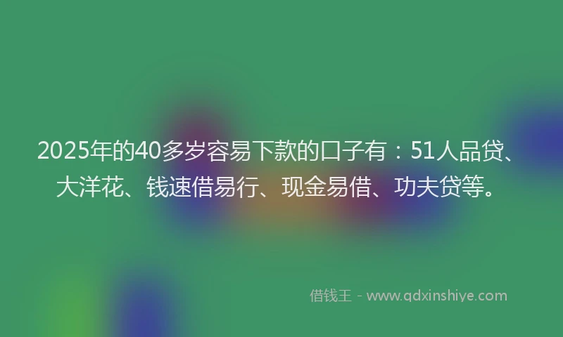 2025年的40多岁容易下款的口子有：51人品贷、大洋花、钱速借易行、现金易借、功夫贷等。