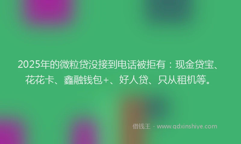 2025年的微粒贷没接到电话被拒有：现金贷宝、花花卡、鑫融钱包+、好人贷、只从租机等。