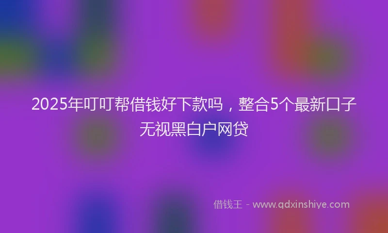 2025年叮叮帮借钱好下款吗，整合5个最新口子无视黑白户网贷