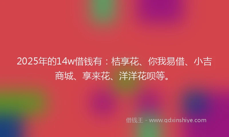 2025年的14w借钱有：桔享花、你我易借、小吉商城、享来花、洋洋花呗等。