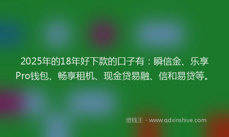 2025年的18年好下款的口子有：瞬信金、乐享Pro钱包、畅享租机、现金贷易融、信和易贷等。
