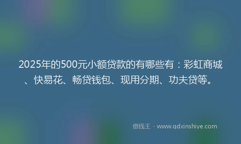 2025年的500元小额贷款的有哪些有：彩虹商城、快易花、畅贷钱包、现用分期、功夫贷等。