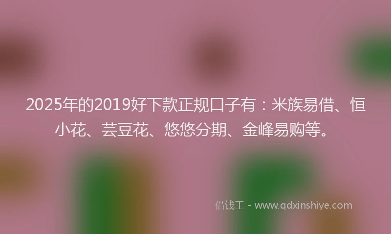 2025年的2019好下款正规口子有：米族易借、恒小花、芸豆花、悠悠分期、金峰易购等。