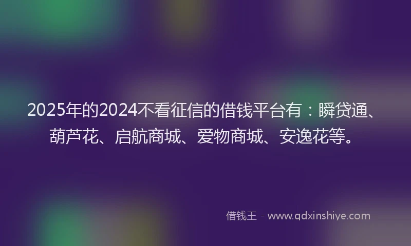 2025年的2024不看征信的借钱平台有：瞬贷通、葫芦花、启航商城、爱物商城、安逸花等。