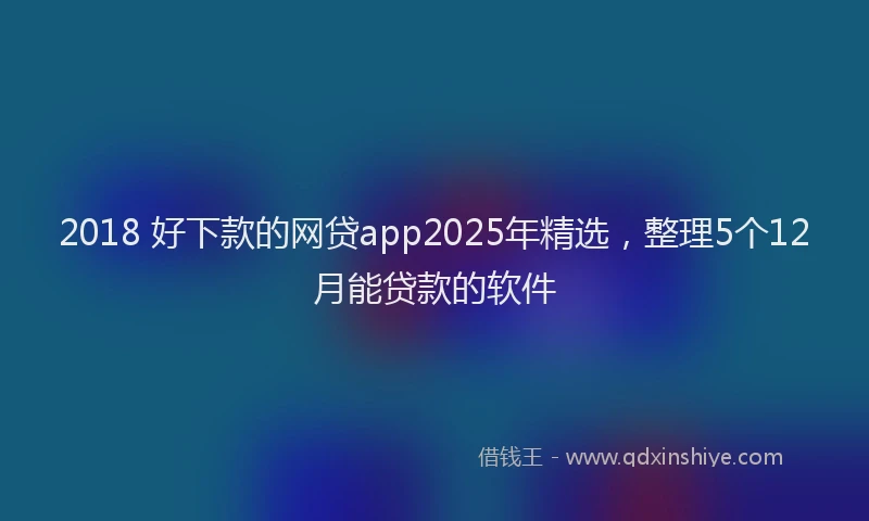 2018 好下款的网贷app2025年精选，整理5个12月能贷款的软件