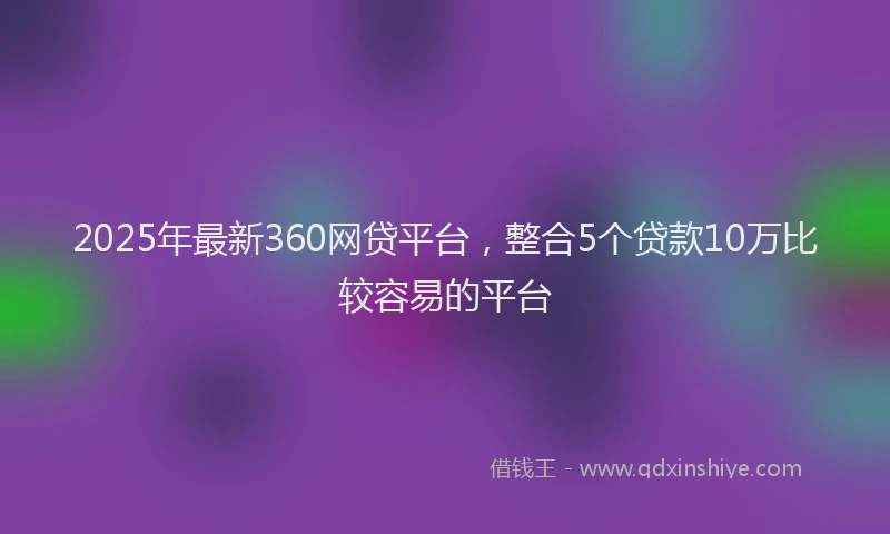 2025年最新360网贷平台，整合5个贷款10万比较容易的平台