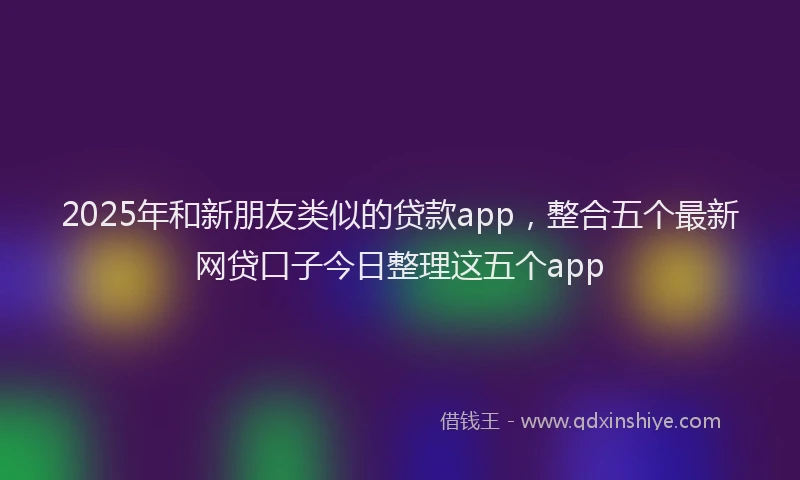 2025年和新朋友类似的贷款app，整合五个最新网贷口子今日整理这五个app