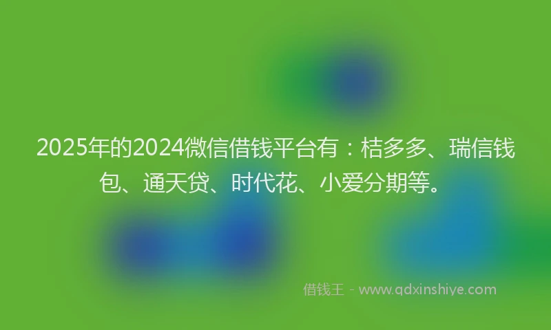 2025年的2024微信借钱平台有：桔多多、瑞信钱包、通天贷、时代花、小爱分期等。