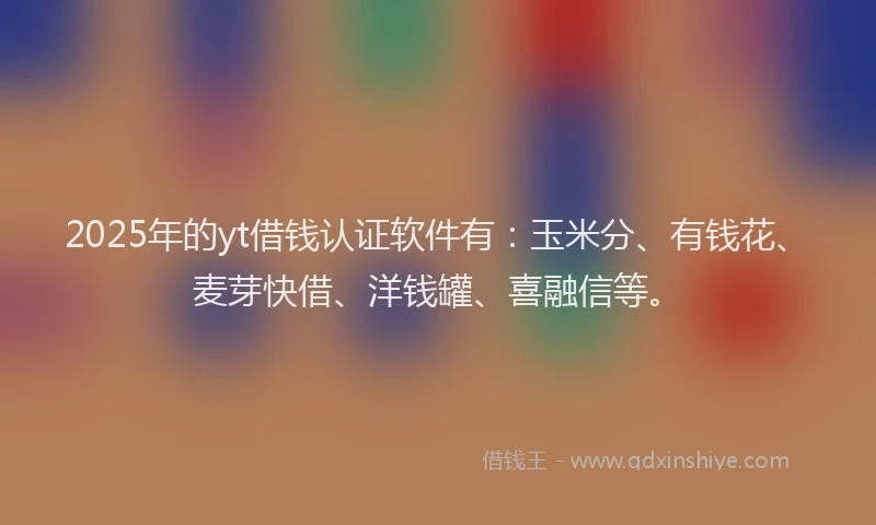 2025年的yt借钱认证软件有：玉米分、有钱花、麦芽快借、洋钱罐、喜融信等。