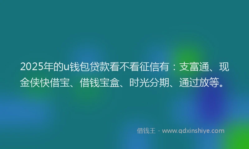 2025年的u钱包贷款看不看征信有：支富通、现金侠快借宝、借钱宝盒、时光分期、通过放等。