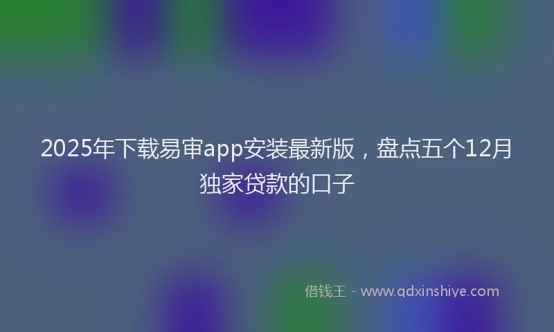 2025年下载易审app安装最新版，盘点五个12月独家贷款的口子