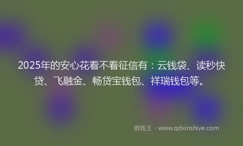 2025年的安心花看不看征信有：云钱袋、读秒快贷、飞融金、畅贷宝钱包、祥瑞钱包等。